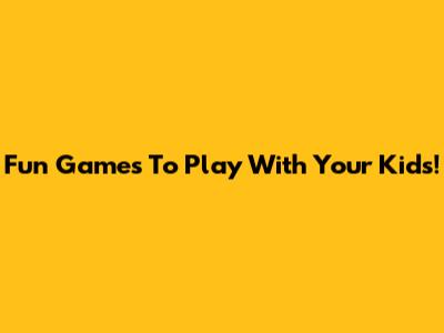 Fun Games To Play With Your Kids!