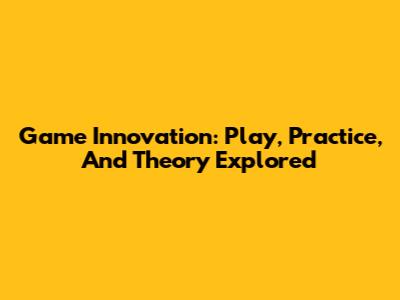 Game Innovation: Play, Practice, And Theory Explored