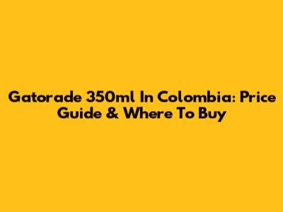 Gatorade 350ml In Colombia: Price Guide & Where To Buy