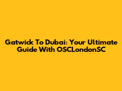 Gatwick To Dubai: Your Ultimate Guide With OSCLondonSC