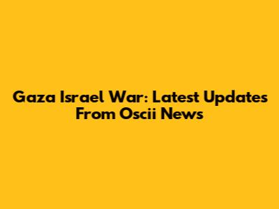 Gaza Israel War: Latest Updates From Oscii News