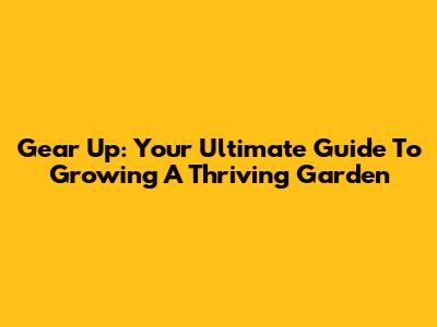 Gear Up: Your Ultimate Guide To Growing A Thriving Garden