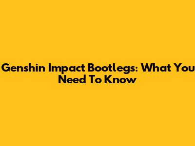 Genshin Impact Bootlegs: What You Need To Know