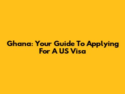 Ghana: Your Guide To Applying For A US Visa