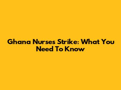 Ghana Nurses Strike: What You Need To Know