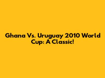 Ghana Vs. Uruguay 2010 World Cup: A Classic!