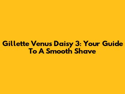 Gillette Venus Daisy 3: Your Guide To A Smooth Shave