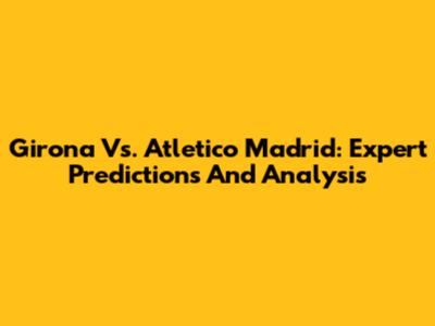 Girona Vs. Atletico Madrid: Expert Predictions And Analysis
