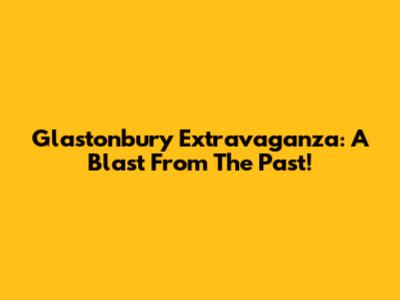 Glastonbury Extravaganza: A Blast From The Past!
