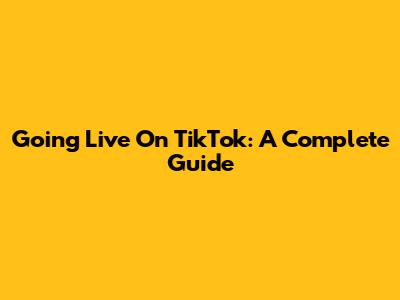 Going Live On TikTok: A Complete Guide
