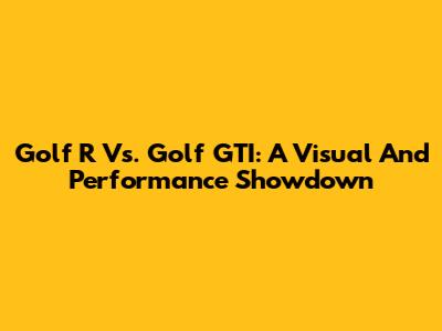 Golf R Vs. Golf GTI: A Visual And Performance Showdown