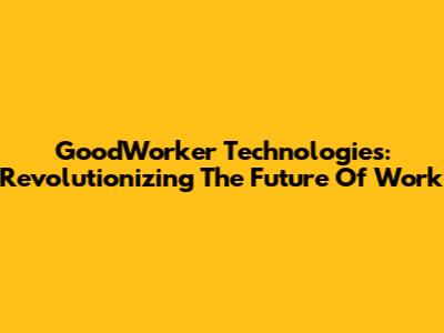 GoodWorker Technologies: Revolutionizing The Future Of Work