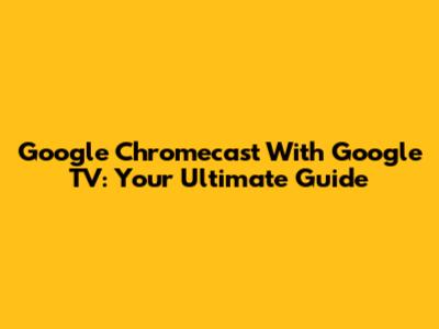 Google Chromecast With Google TV: Your Ultimate Guide
