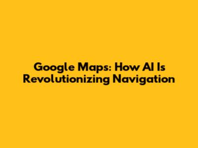 Google Maps: How AI Is Revolutionizing Navigation