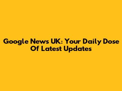 Google News UK: Your Daily Dose Of Latest Updates