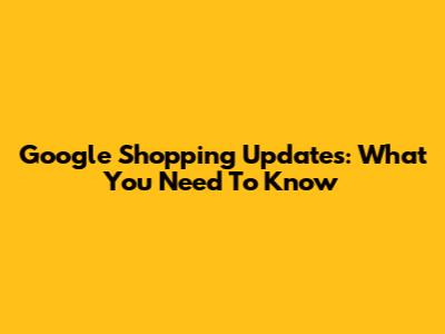 Google Shopping Updates: What You Need To Know