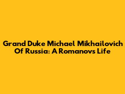 Grand Duke Michael Mikhailovich Of Russia: A Romanov's Life