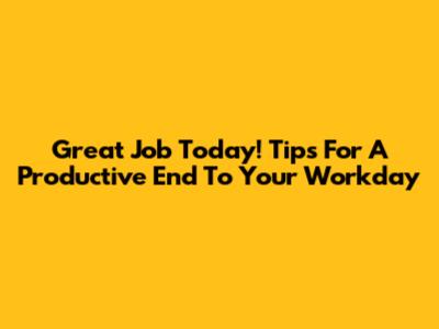 Great Job Today! Tips For A Productive End To Your Workday