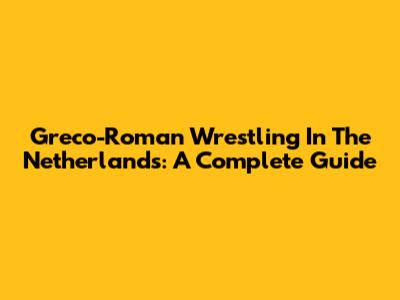 Greco-Roman Wrestling In The Netherlands: A Complete Guide