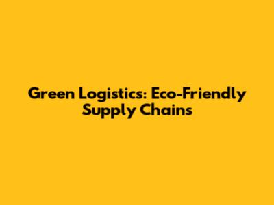 Green Logistics: Eco-Friendly Supply Chains