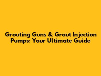 Grouting Guns & Grout Injection Pumps: Your Ultimate Guide