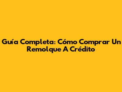 Guía Completa: Cómo Comprar Un Remolque A Crédito