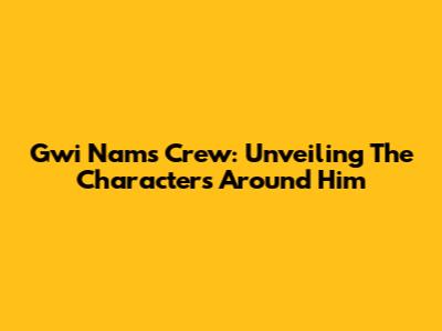 Gwi Nam's Crew: Unveiling The Characters Around Him