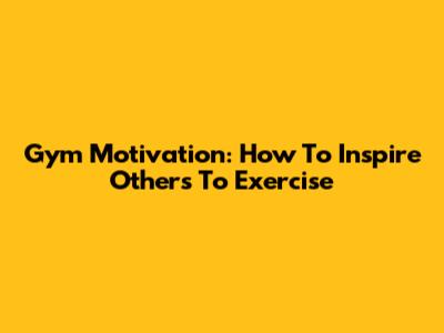Gym Motivation: How To Inspire Others To Exercise