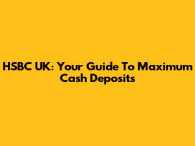 HSBC UK: Your Guide To Maximum Cash Deposits