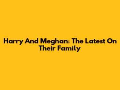 Harry And Meghan: The Latest On Their Family