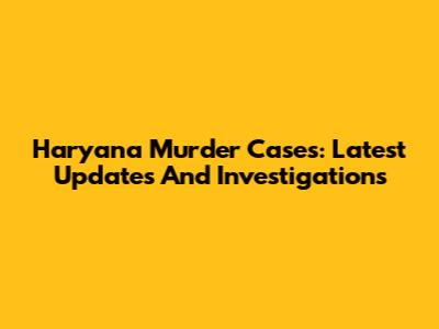 Haryana Murder Cases: Latest Updates And Investigations