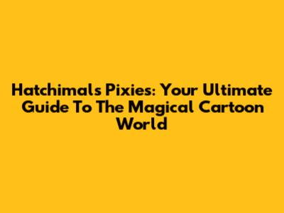 Hatchimals Pixies: Your Ultimate Guide To The Magical Cartoon World
