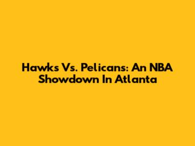 Hawks Vs. Pelicans: An NBA Showdown In Atlanta