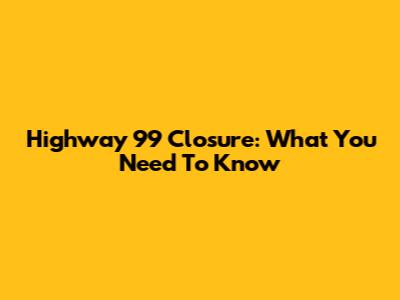 Highway 99 Closure: What You Need To Know