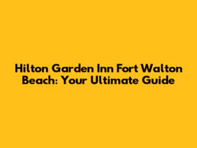 Hilton Garden Inn Fort Walton Beach: Your Ultimate Guide