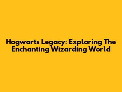 Hogwarts Legacy: Exploring The Enchanting Wizarding World
