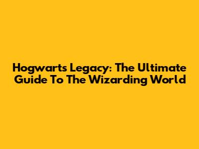 Hogwarts Legacy: The Ultimate Guide To The Wizarding World