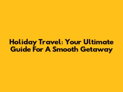 Holiday Travel: Your Ultimate Guide For A Smooth Getaway