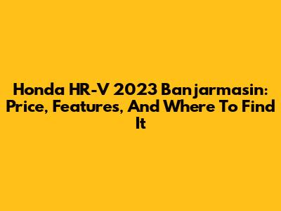 Honda HR-V 2023 Banjarmasin: Price, Features, And Where To Find It