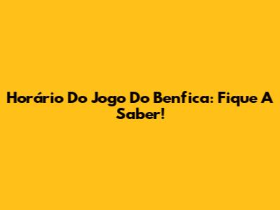 Horário Do Jogo Do Benfica: Fique A Saber!