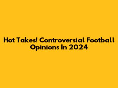 Hot Takes! Controversial Football Opinions In 2024
