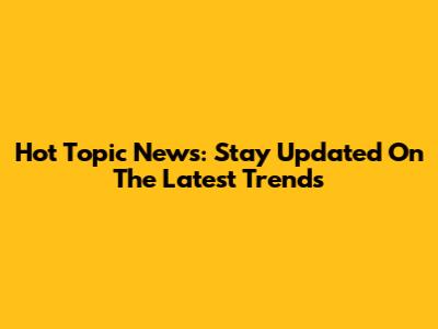Hot Topic News: Stay Updated On The Latest Trends