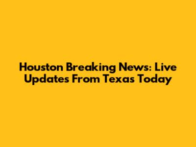 Houston Breaking News: Live Updates From Texas Today