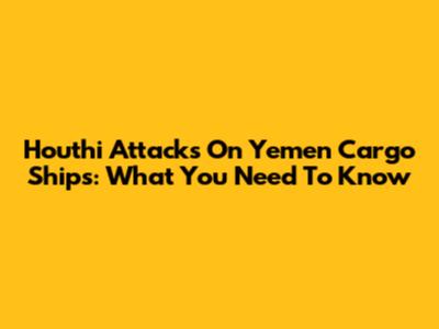 Houthi Attacks On Yemen Cargo Ships: What You Need To Know
