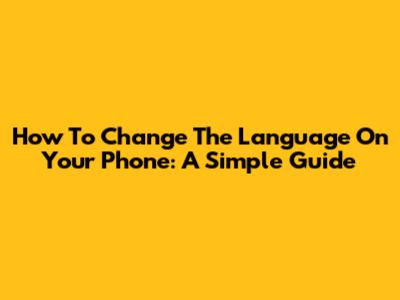 How To Change The Language On Your Phone: A Simple Guide