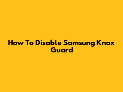 How To Disable Samsung Knox Guard