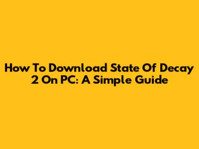 How To Download State Of Decay 2 On PC: A Simple Guide