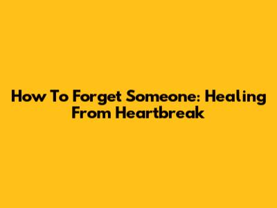 How To Forget Someone: Healing From Heartbreak