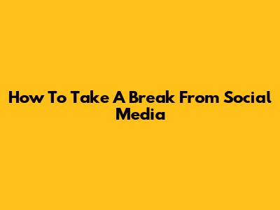 How To Take A Break From Social Media