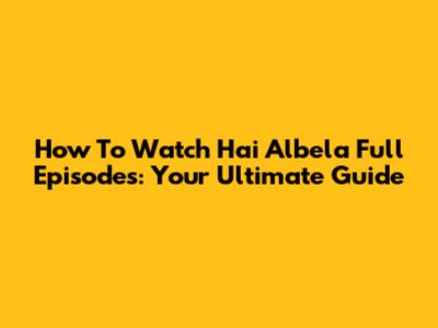 How To Watch 'Hai Albela' Full Episodes: Your Ultimate Guide